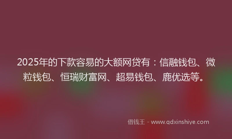 2025年的下款容易的大额网贷有：信融钱包、微粒钱包、恒瑞财富网、超易钱包、鹿优选等。