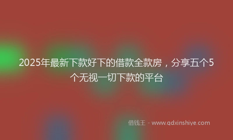 2025年最新下款好下的借款全款房，分享五个5个无视一切下款的平台