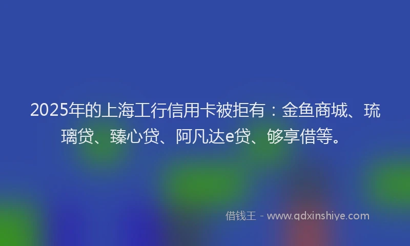 2025年的上海工行信用卡被拒有：金鱼商城、琉璃贷、臻心贷、阿凡达e贷、够享借等。