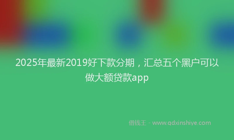 2025年最新2019好下款分期，汇总五个黑户可以做大额贷款app