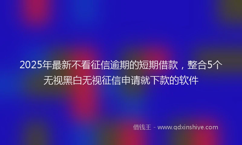 2025年最新不看征信逾期的短期借款，整合5个无视黑白无视征信申请就下款的软件