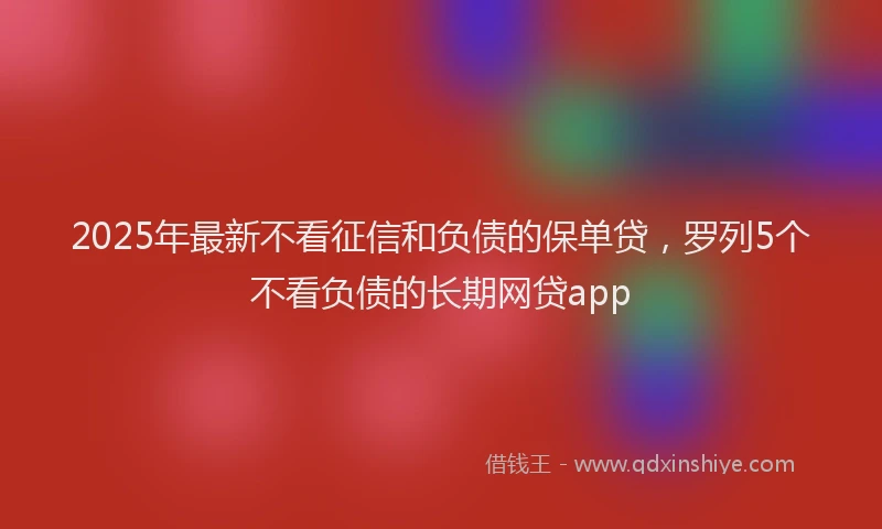 2025年最新不看征信和负债的保单贷，罗列5个不看负债的长期网贷app