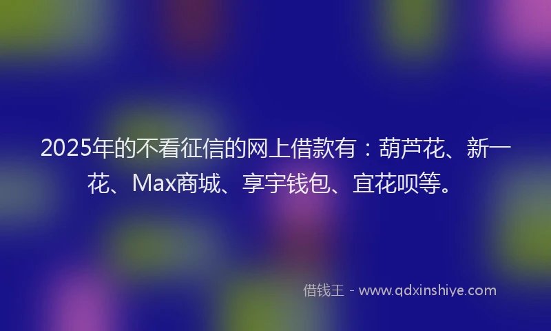 2025年的不看征信的网上借款有：葫芦花、新一花、Max商城、享宇钱包、宜花呗等。