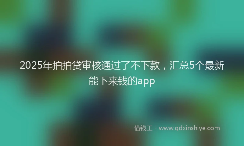 2025年拍拍贷审核通过了不下款，汇总5个最新能下来钱的app