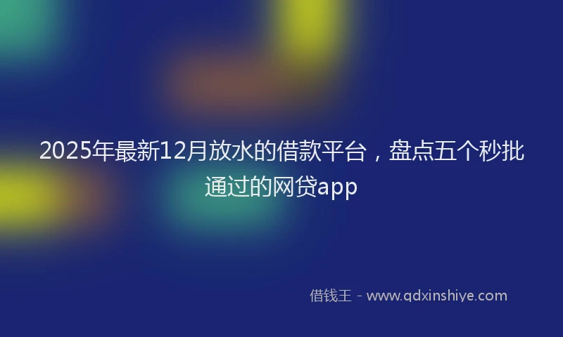 2025年最新12月放水的借款平台，盘点五个秒批通过的网贷app