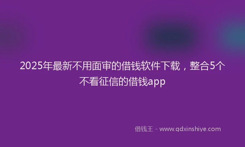 2025年最新不用面审的借钱软件下载，整合5个不看征信的借钱app