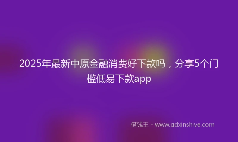 2025年最新中原金融消费好下款吗，分享5个门槛低易下款app