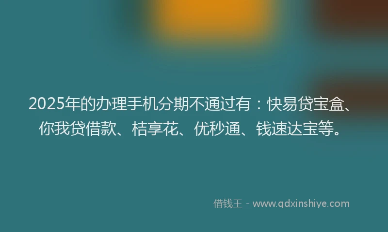 2025年的办理手机分期不通过有：快易贷宝盒、你我贷借款、桔享花、优秒通、钱速达宝等。