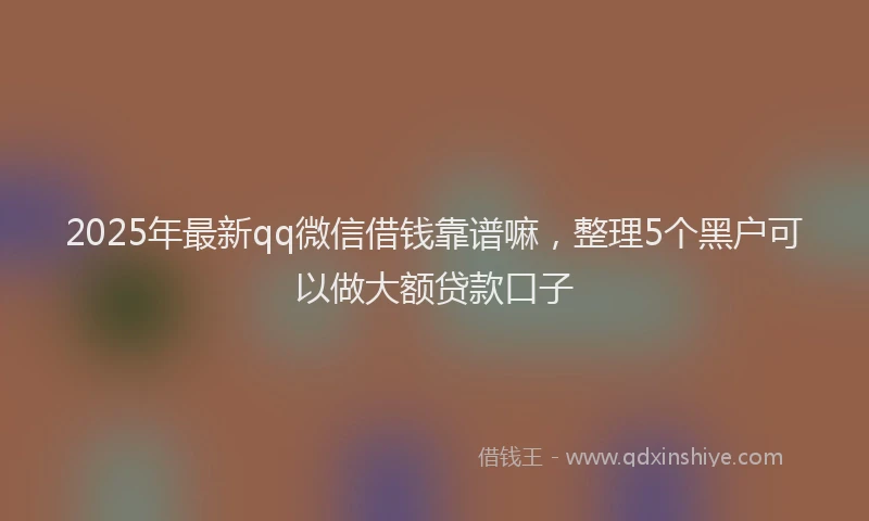 2025年最新qq微信借钱靠谱嘛，整理5个黑户可以做大额贷款口子