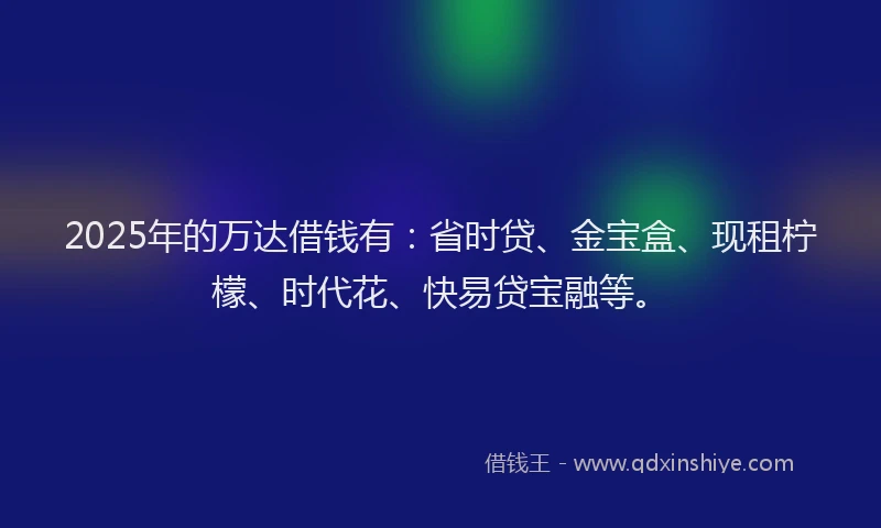 2025年的万达借钱有：省时贷、金宝盒、现租柠檬、时代花、快易贷宝融等。