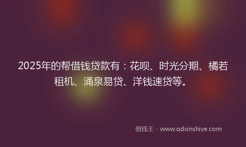 2025年的帮借钱贷款有：花呗、时光分期、橘若租机、涌泉易贷、洋钱速贷等。