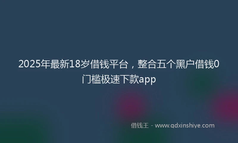 2025年最新18岁借钱平台，整合五个黑户借钱0门槛极速下款app