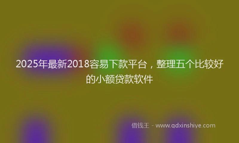 2025年最新2018容易下款平台，整理五个比较好的小额贷款软件