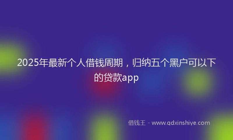 2025年最新个人借钱周期，归纳五个黑户可以下的贷款app