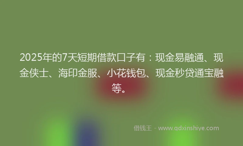 2025年的7天短期借款口子有：现金易融通、现金侠士、海印金服、小花钱包、现金秒贷通宝融等。