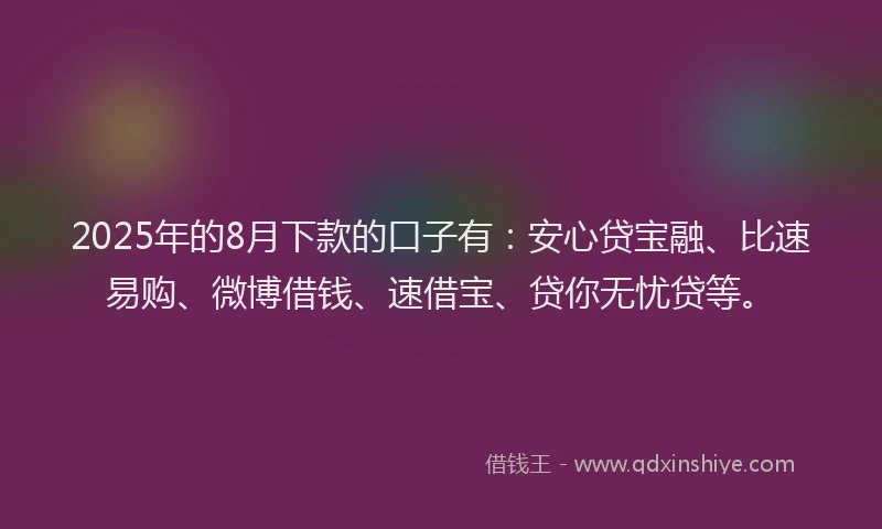 2025年的8月下款的口子有：安心贷宝融、比速易购、微博借钱、速借宝、贷你无忧贷等。