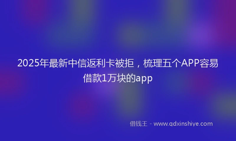 2025年最新中信返利卡被拒，梳理五个APP容易借款1万块的app