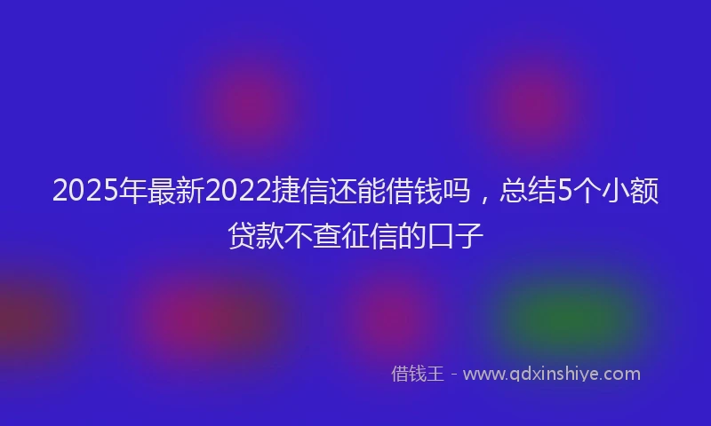 2025年最新2022捷信还能借钱吗，总结5个小额贷款不查征信的口子