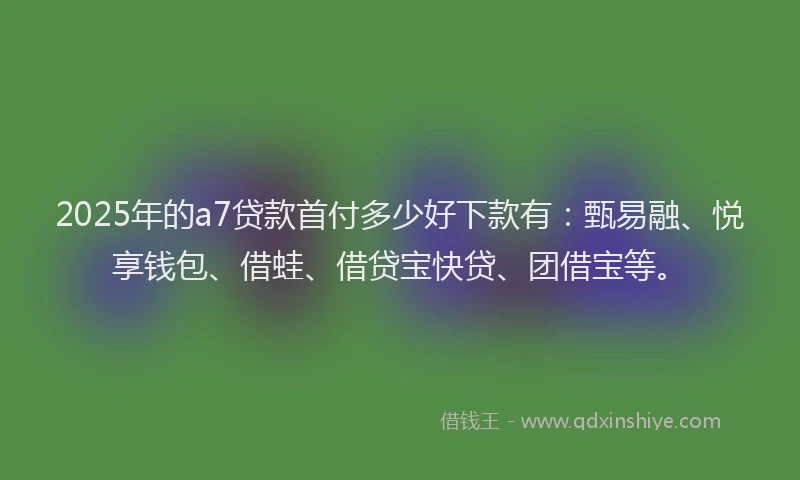 2025年的a7贷款首付多少好下款有：甄易融、悦享钱包、借蛙、借贷宝快贷、团借宝等。