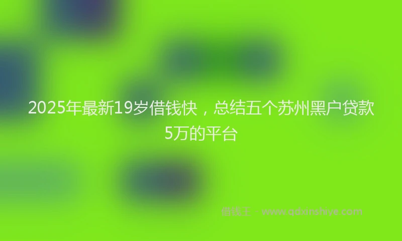 2025年最新19岁借钱快，总结五个苏州黑户贷款5万的平台