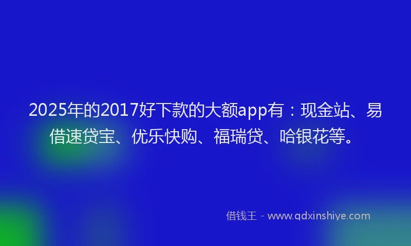2025年的2017好下款的大额app有：现金站、易借速贷宝、优乐快购、福瑞贷、哈银花等。