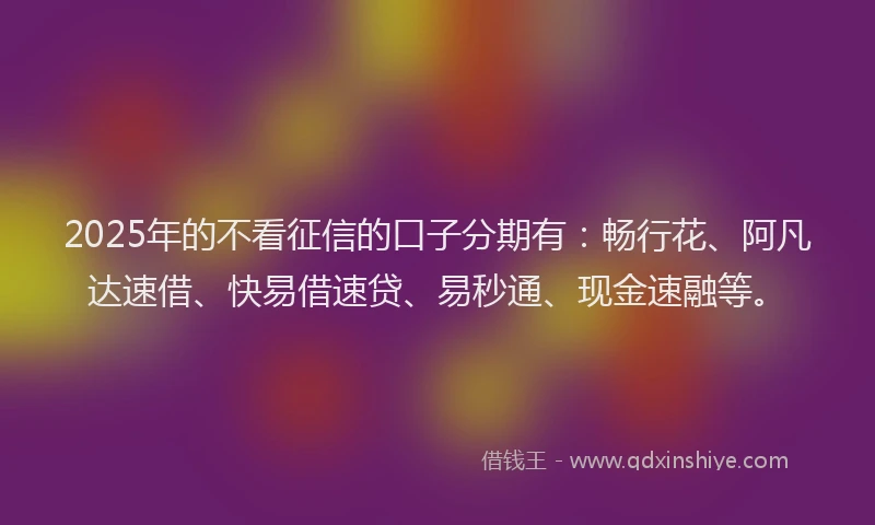 2025年的不看征信的口子分期有：畅行花、阿凡达速借、快易借速贷、易秒通、现金速融等。