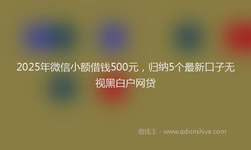 2025年微信小额借钱500元，归纳5个最新口子无视黑白户网贷