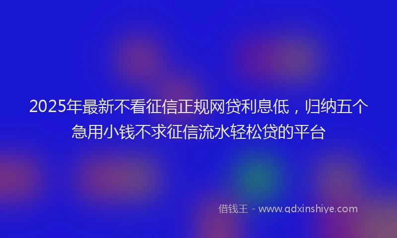 2025年最新不看征信正规网贷利息低，归纳五个急用小钱不求征信流水轻松贷的平台