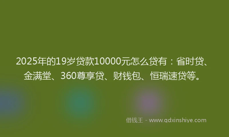 2025年的19岁贷款10000元怎么贷有：省时贷、金满堂、360尊享贷、财钱包、恒瑞速贷等。