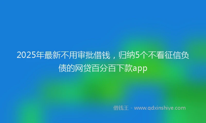 2025年最新不用审批借钱，归纳5个不看征信负债的网贷百分百下款app