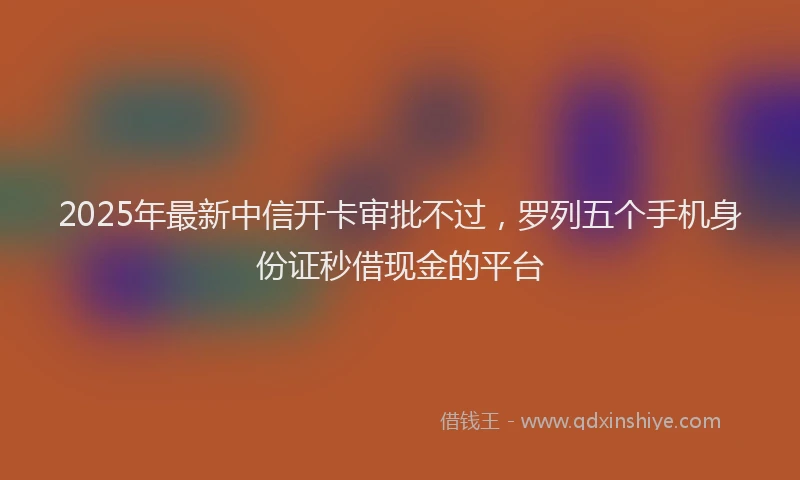 2025年最新中信开卡审批不过，罗列五个手机身份证秒借现金的平台