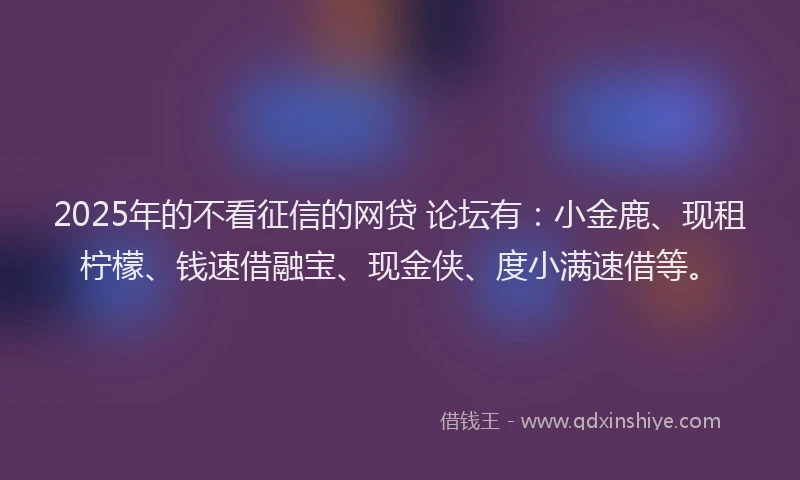 2025年的不看征信的网贷 论坛有：小金鹿、现租柠檬、钱速借融宝、现金侠、度小满速借等。