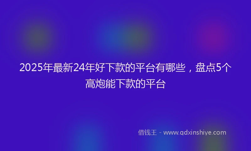 2025年最新24年好下款的平台有哪些，盘点5个高炮能下款的平台