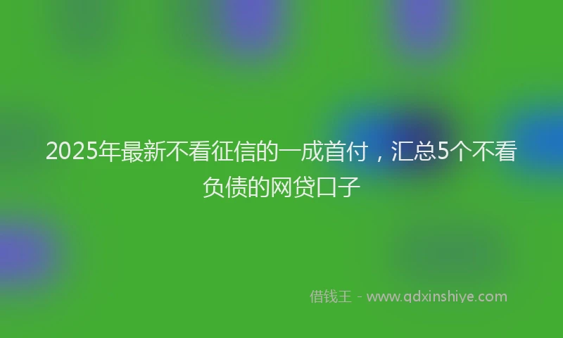 2025年最新不看征信的一成首付，汇总5个不看负债的网贷口子