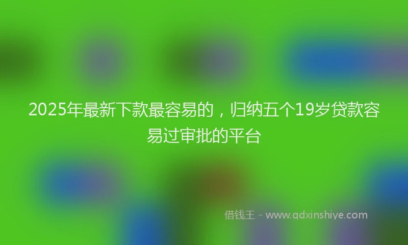 2025年最新下款最容易的，归纳五个19岁贷款容易过审批的平台