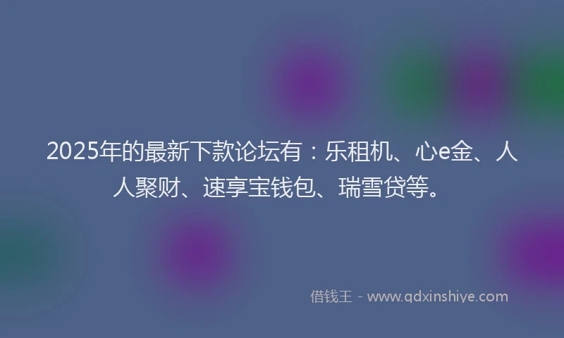 2025年的最新下款论坛有：乐租机、心e金、人人聚财、速享宝钱包、瑞雪贷等。