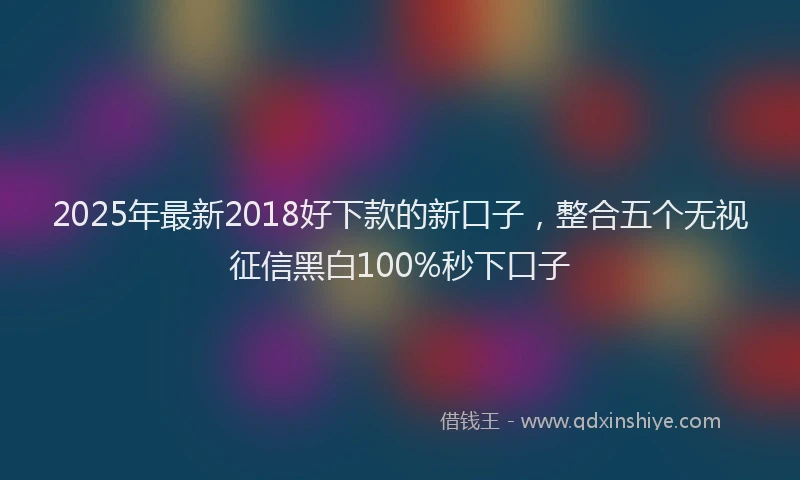 2025年最新2018好下款的新口子，整合五个无视征信黑白100%秒下口子
