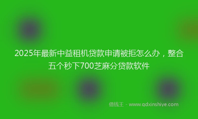 2025年最新中益租机贷款申请被拒怎么办，整合五个秒下700芝麻分贷款软件