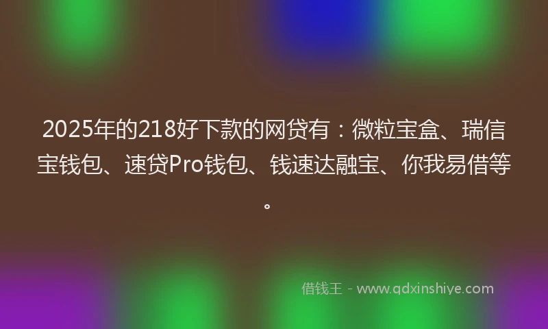 2025年的218好下款的网贷有：微粒宝盒、瑞信宝钱包、速贷Pro钱包、钱速达融宝、你我易借等。