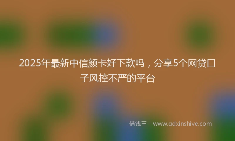 2025年最新中信颜卡好下款吗，分享5个网贷口子风控不严的平台