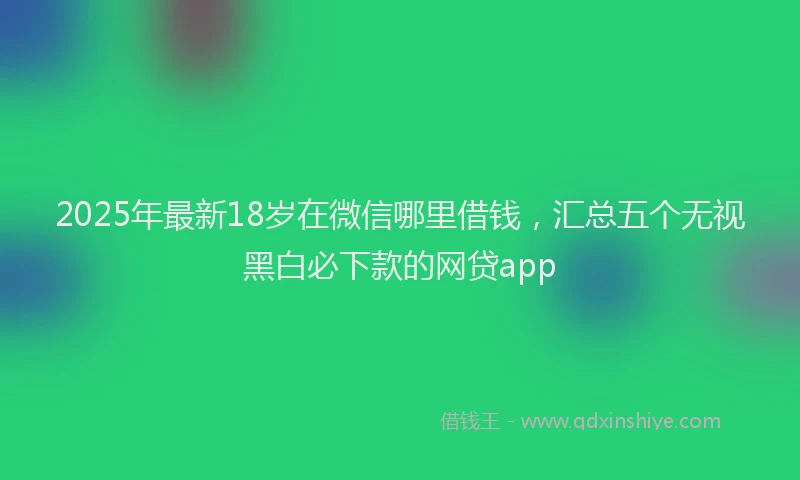 2025年最新18岁在微信哪里借钱，汇总五个无视黑白必下款的网贷app