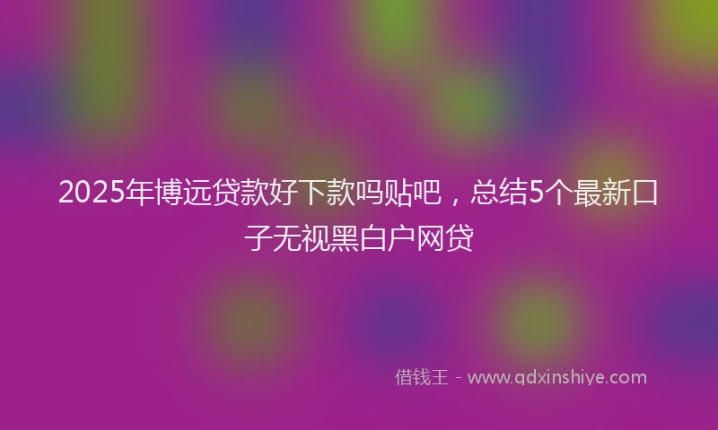 2025年博远贷款好下款吗贴吧，总结5个最新口子无视黑白户网贷