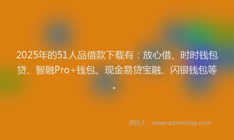2025年的51人品借款下载有：放心借、时时钱包贷、智融Pro+钱包、现金易贷宝融、闪银钱包等。