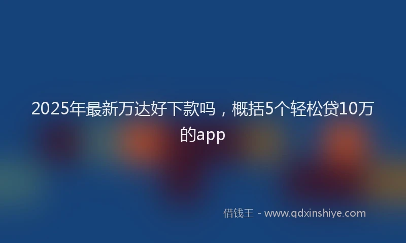 2025年最新万达好下款吗，概括5个轻松贷10万的app