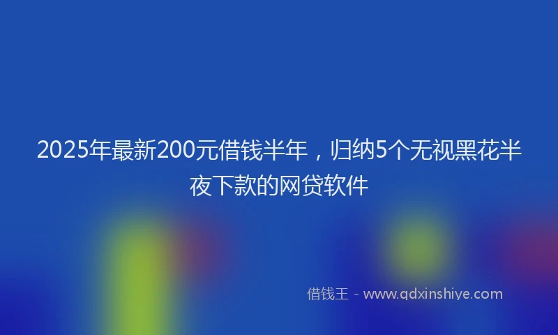 2025年最新200元借钱半年，归纳5个无视黑花半夜下款的网贷软件