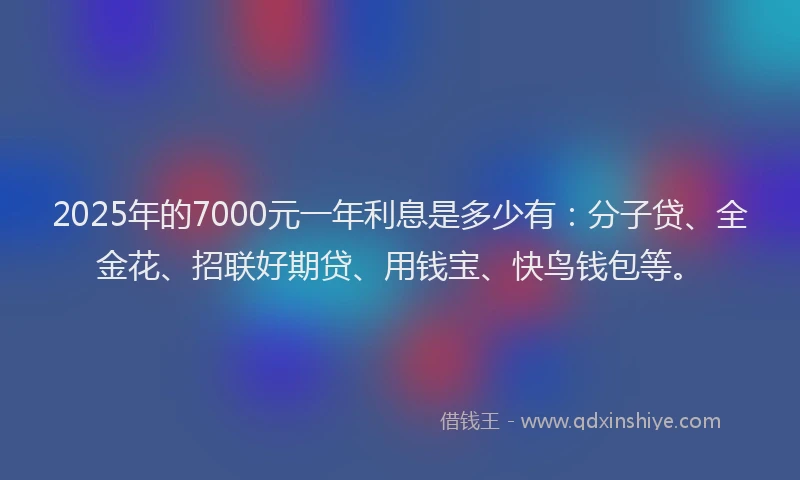 2025年的7000元一年利息是多少有：分子贷、全金花、招联好期贷、用钱宝、快鸟钱包等。