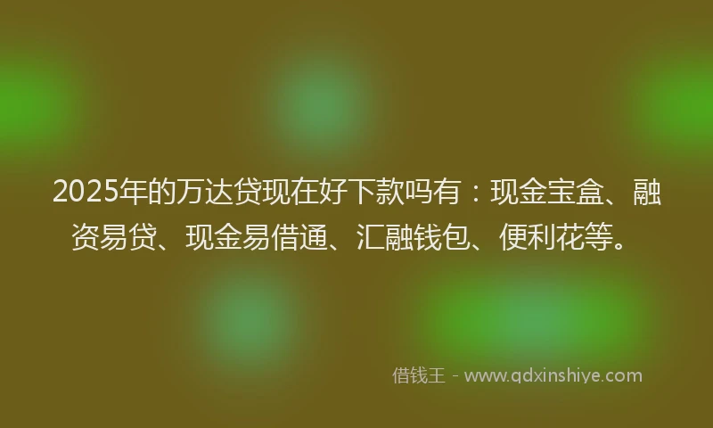 2025年的万达贷现在好下款吗有：现金宝盒、融资易贷、现金易借通、汇融钱包、便利花等。