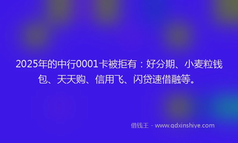 2025年的中行0001卡被拒有：好分期、小麦粒钱包、天天购、信用飞、闪贷速借融等。