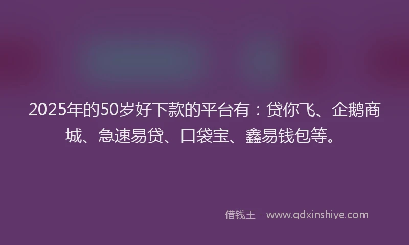 2025年的50岁好下款的平台有：贷你飞、企鹅商城、急速易贷、口袋宝、鑫易钱包等。
