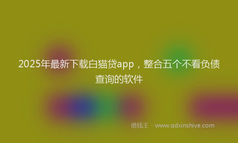 2025年最新下载白猫贷app，整合五个不看负债查询的软件